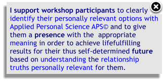 I support workshop participants to clearlyidentify their personally relevant options with Applied Personal Science APS and to give them a presence with the  appropriate meaning in order to achieve lifefulfilling results for their thus self-determined future based on understanding the relationship truths personally relevant for them.